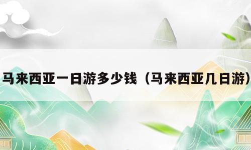 马来西亚一日游多少钱（马来西亚几日游）
