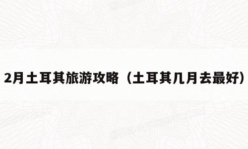 2月土耳其旅游攻略（土耳其几月去最好）