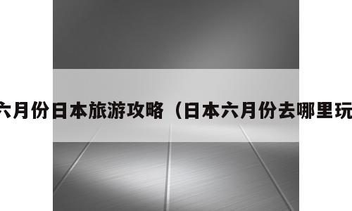 六月份日本旅游攻略（日本六月份去哪里玩）