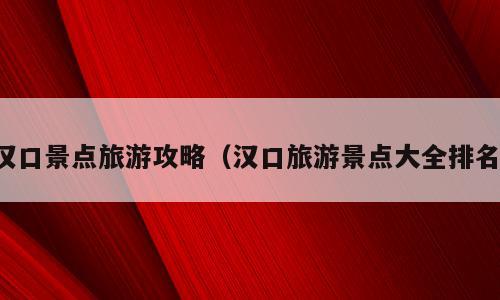 汉口景点旅游攻略（汉口旅游景点大全排名）