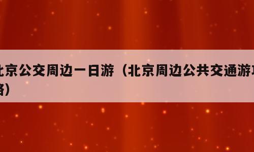 北京公交周边一日游（北京周边公共交通游攻略）