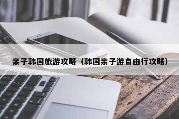 亲子韩国旅游攻略（韩国亲子游自由行攻略）