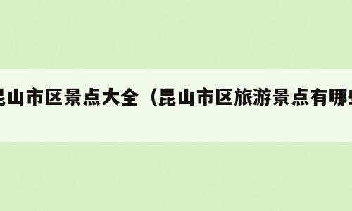 昆山市区景点大全（昆山市区旅游景点有哪些）