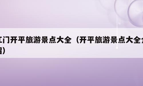 江门开平旅游景点大全（开平旅游景点大全介绍）