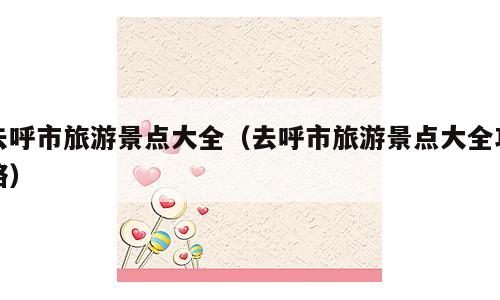 去呼市旅游景点大全（去呼市旅游景点大全攻略）