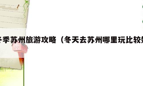 冬季苏州旅游攻略（冬天去苏州哪里玩比较好）