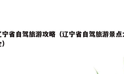 辽宁省自驾旅游攻略（辽宁省自驾旅游景点大全）