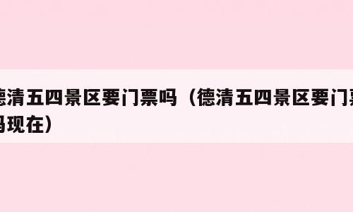 德清五四景区要门票吗（德清五四景区要门票吗现在）