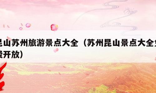 昆山苏州旅游景点大全（苏州昆山景点大全免费开放）