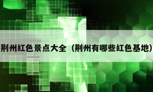 荆州红色景点大全（荆州有哪些红色基地）