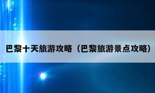 巴黎十天旅游攻略（巴黎旅游景点攻略）