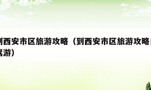 到西安市区旅游攻略（到西安市区旅游攻略自驾游）