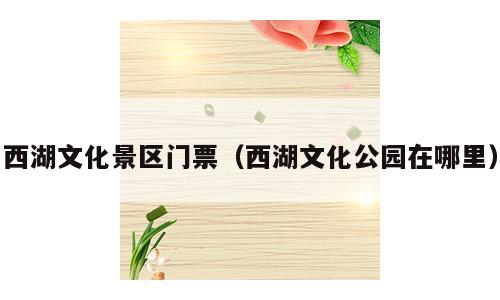 西湖文化景区门票（西湖文化公园在哪里）