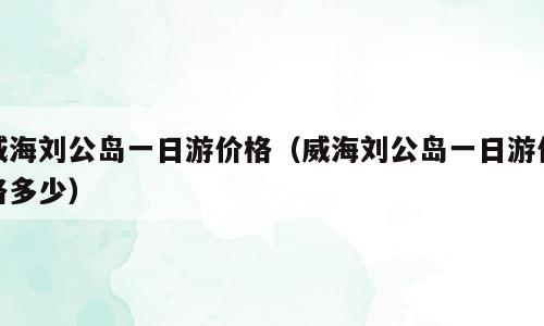 威海刘公岛一日游价格（威海刘公岛一日游价格多少）