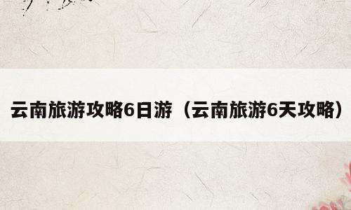 云南旅游攻略6日游（云南旅游6天攻略）
