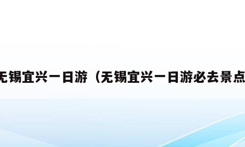 无锡宜兴一日游（无锡宜兴一日游必去景点）