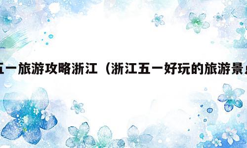 五一旅游攻略浙江（浙江五一好玩的旅游景点）