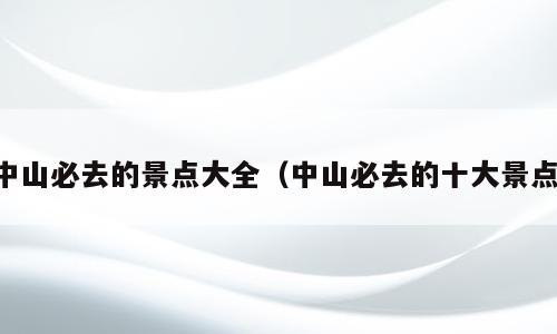 中山必去的景点大全（中山必去的十大景点）