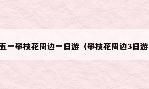 五一攀枝花周边一日游（攀枝花周边3日游）