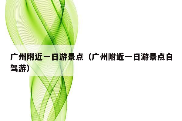 广州附近一日游景点（广州附近一日游景点自驾游）