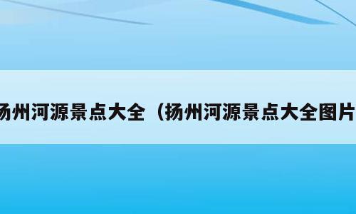 扬州河源景点大全（扬州河源景点大全图片）