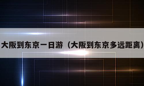 大阪到东京一日游（大阪到东京多远距离）