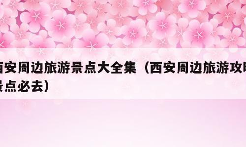 西安周边旅游景点大全集（西安周边旅游攻略景点必去）
