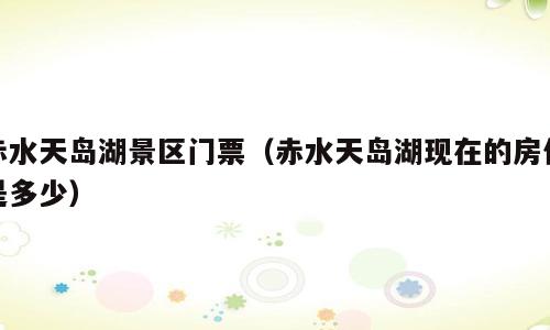 赤水天岛湖景区门票（赤水天岛湖现在的房价是多少）
