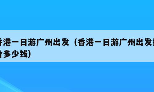 香港一日游广州出发（香港一日游广州出发报价多少钱）