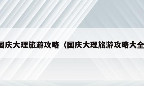国庆大理旅游攻略（国庆大理旅游攻略大全）