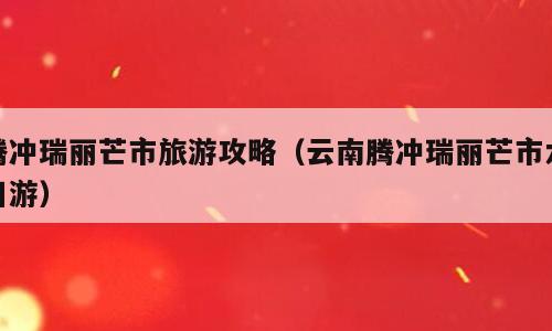 腾冲瑞丽芒市旅游攻略（云南腾冲瑞丽芒市六日游）