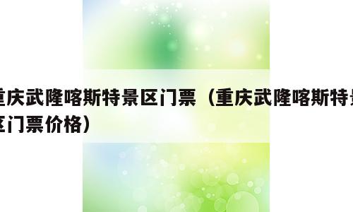 重庆武隆喀斯特景区门票（重庆武隆喀斯特景区门票价格）