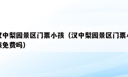 汉中梨园景区门票小孩（汉中梨园景区门票小孩免费吗）