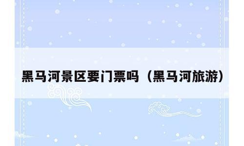 黑马河景区要门票吗（黑马河旅游）