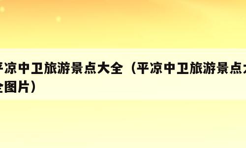 平凉中卫旅游景点大全（平凉中卫旅游景点大全图片）