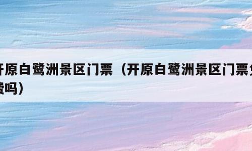 开原白鹭洲景区门票（开原白鹭洲景区门票免费吗）