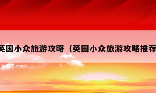 英国小众旅游攻略（英国小众旅游攻略推荐）