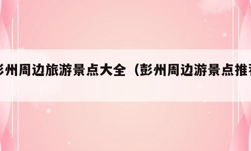 彭州周边旅游景点大全（彭州周边游景点推荐）