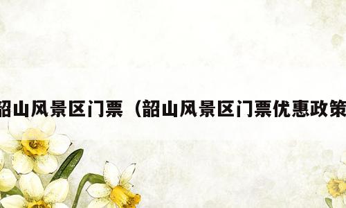 韶山风景区门票（韶山风景区门票优惠政策）