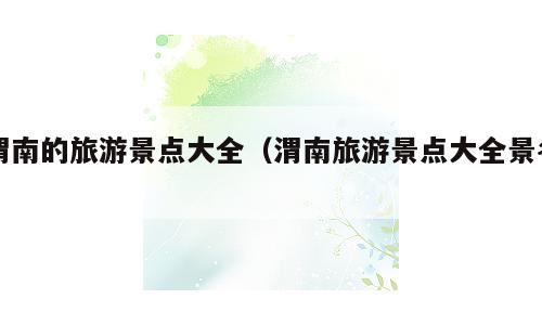 渭南的旅游景点大全（渭南旅游景点大全景名）