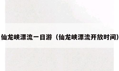 仙龙峡漂流一日游（仙龙峡漂流开放时间）