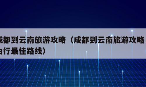 成都到云南旅游攻略（成都到云南旅游攻略自由行最佳路线）