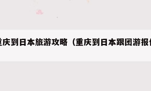 重庆到日本旅游攻略（重庆到日本跟团游报价）