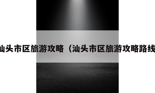 汕头市区旅游攻略（汕头市区旅游攻略路线）