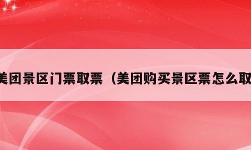 美团景区门票取票（美团购买景区票怎么取）