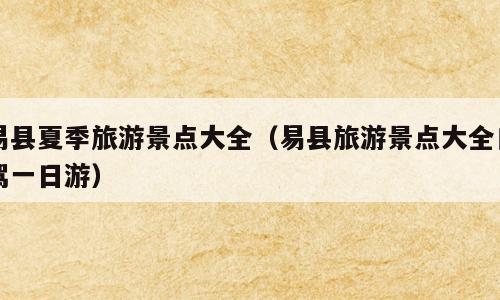 易县夏季旅游景点大全（易县旅游景点大全自驾一日游）