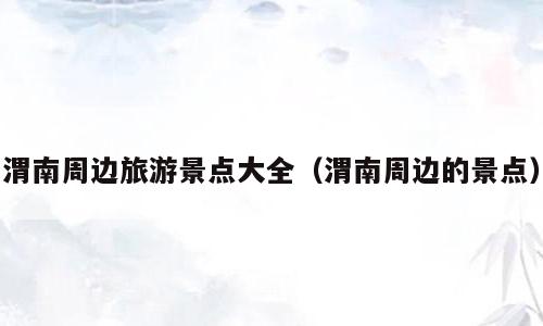 渭南周边旅游景点大全（渭南周边的景点）