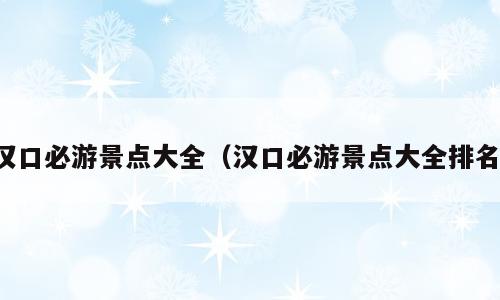 汉口必游景点大全（汉口必游景点大全排名）