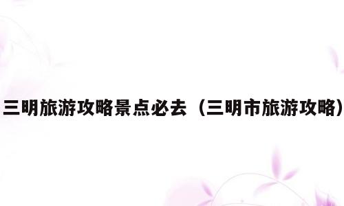 三明旅游攻略景点必去（三明市旅游攻略）
