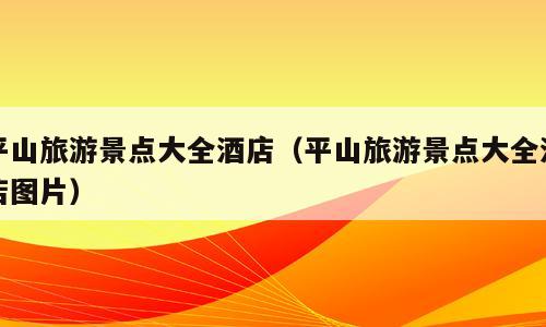 平山旅游景点大全酒店（平山旅游景点大全酒店图片）